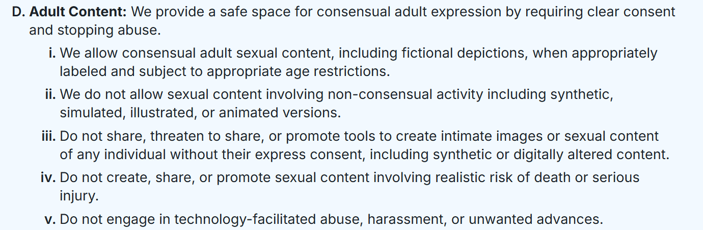 Adult Content: We provide a safe space for consensual adult expression by requiring clear consent and stopping abuse. We allow consensual adult sexual content, including fictional depictions, when appropriately labeled and subject to appropriate age restrictions. We do not allow sexual content involving non-consensual activity including synthetic, simulated, illustrated, or animated versions. Do not share, threaten to share, or promote tools to create intimate images or sexual content of any individual without their express consent, including synthetic or digitally altered content. Do not create, share, or promote sexual content involving realistic risk of death or serious injury. Do not engage in technology-facilitated abuse, harassment, or unwanted advances.
